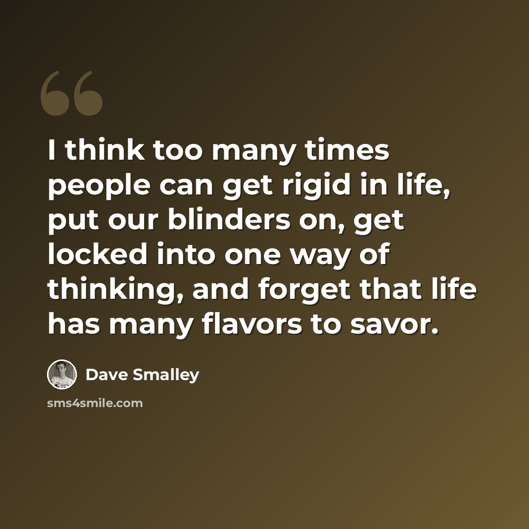 “I think too many times people can get rigid in life, put our blinders on, get locked into one way of thinking, and forget that life has many flavors to savor.” quote by Dave Smalley