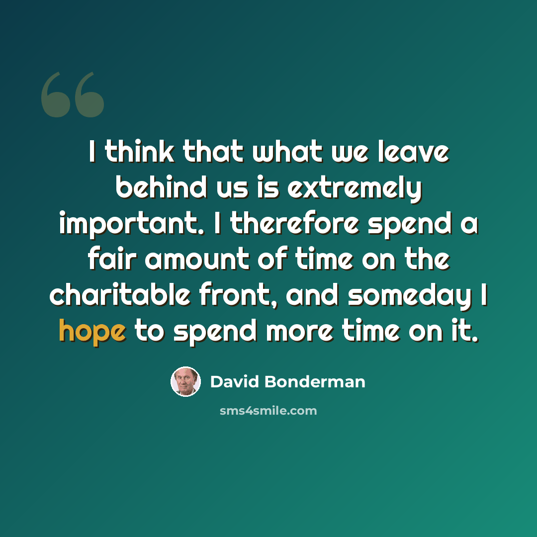 “I think that what we leave behind us is extremely important. I therefore spend a fair amount of time on the charitable front, and someday I hope to spend more time on it.” quote by David Bonderman