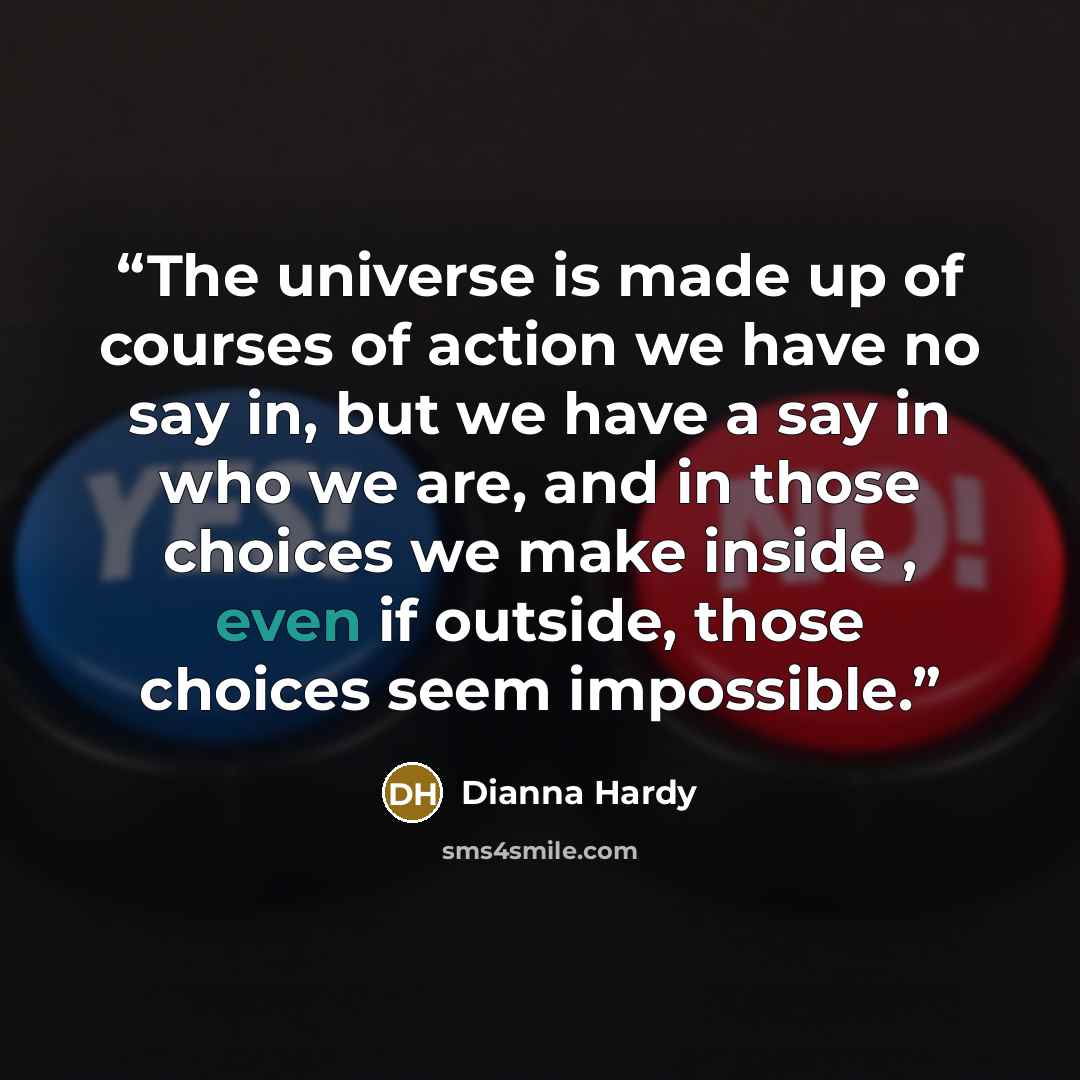 “The universe is made up of courses of action we have no say in, but we have a say in who we are, and in those choices we make inside , even if outside, those choices seem impossible.” quote by Dianna Hardy