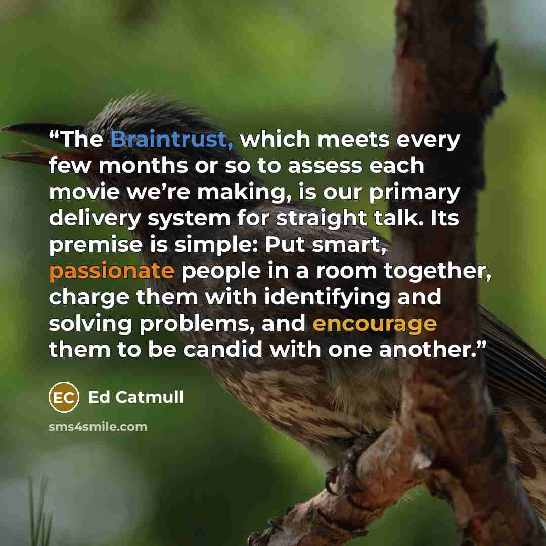 “The Braintrust, which meets every few months or so to assess each movie we’re making, is our primary delivery system for straight talk. Its premise is simple: Put smart, passionate people in a room together, charge them with identifying and solving problems, and encourage them to be candid with…” quote by Ed Catmull