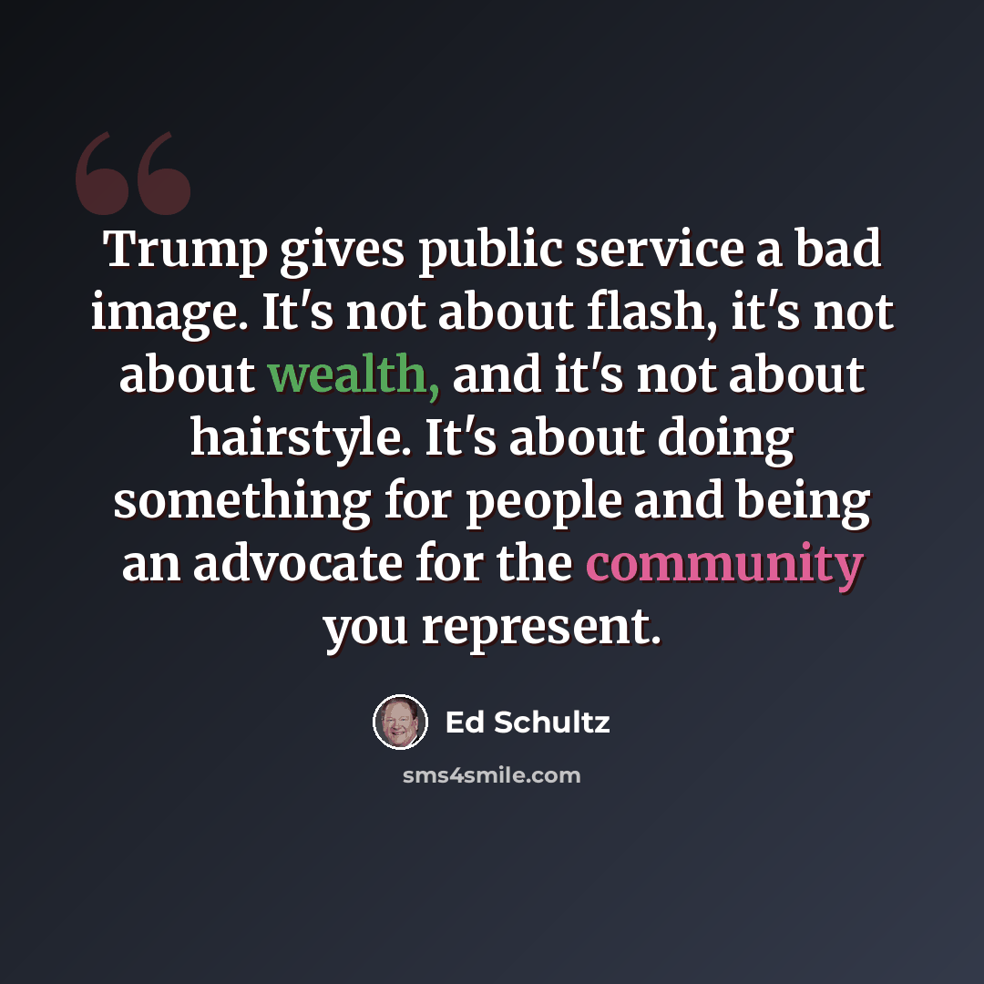 “Trump gives public service a bad image. It's not about flash, it's not about wealth, and it's not about hairstyle. It's about doing something for people and being an advocate for the community you represent.” quote by Ed Schultz