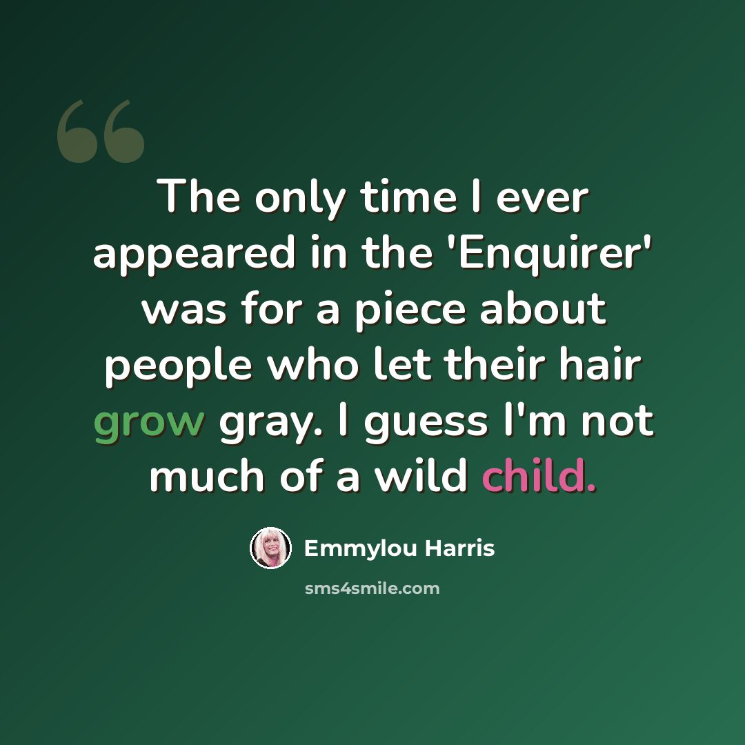 “The only time I ever appeared in the 'Enquirer' was for a piece about people who let their hair grow gray. I guess I'm not much of a wild child.” quote by Emmylou Harris