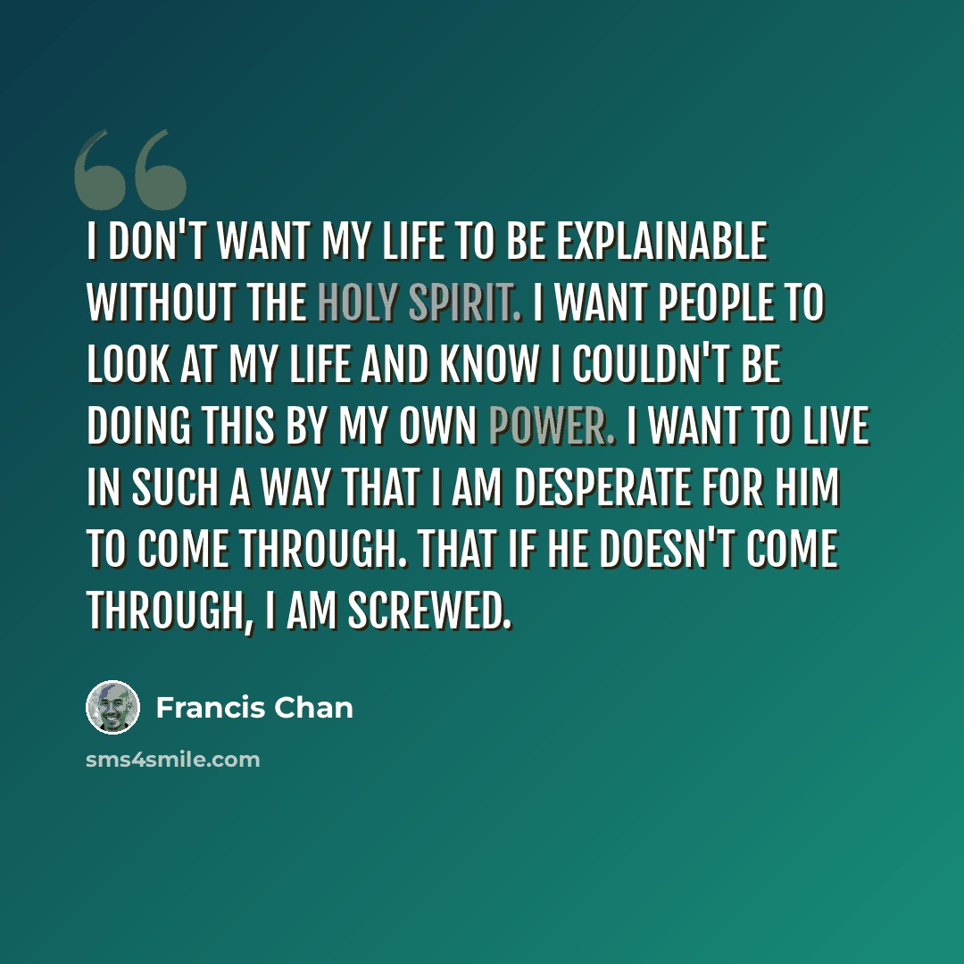“I don't want my life to be explainable without the Holy Spirit. I want people to look at my life and know I couldn't be doing this by my own power. I want to live in such a way that I am desperate for Him to come through. That if He doesn't come through, I am screwed.” quote by Francis Chan