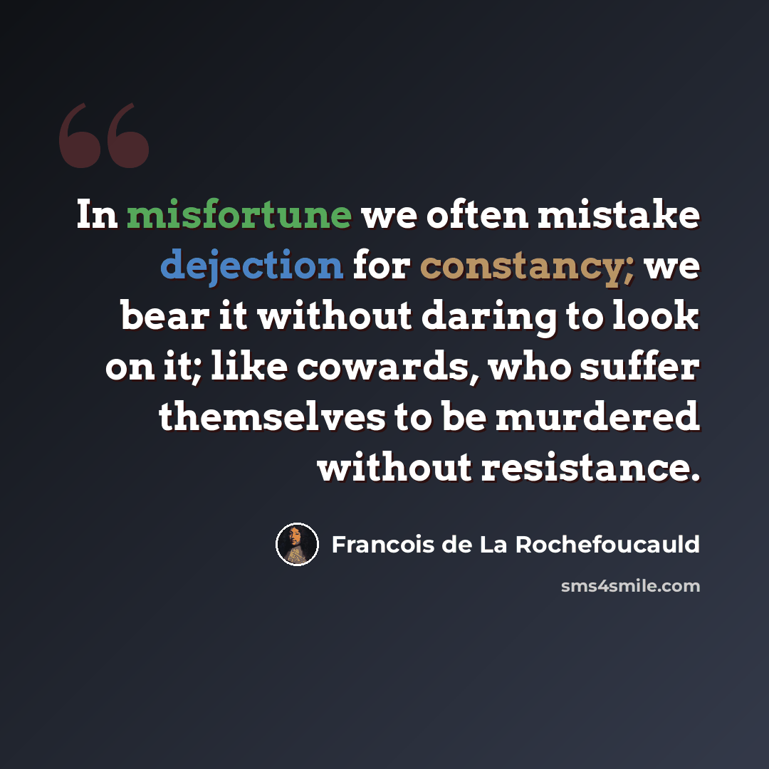“In misfortune we often mistake dejection for constancy; we bear it without daring to look on it; like cowards, who suffer themselves to be murdered without resistance.” quote by Francois de La Rochefoucauld
