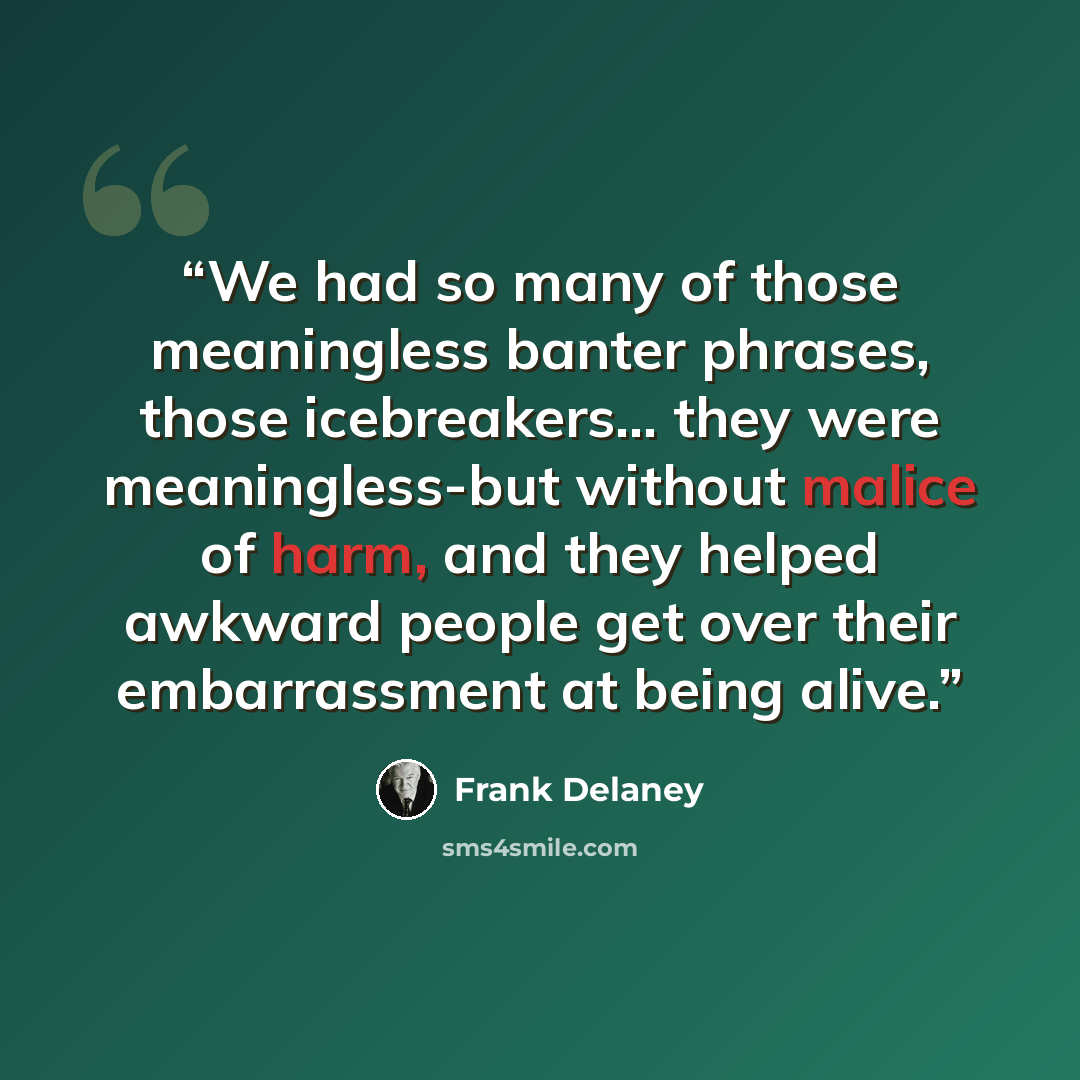 “We had so many of those meaningless banter phrases, those icebreakers... they were meaningless-but without malice of harm, and they helped awkward people get over their embarrassment at being alive.” quote by Frank Delaney