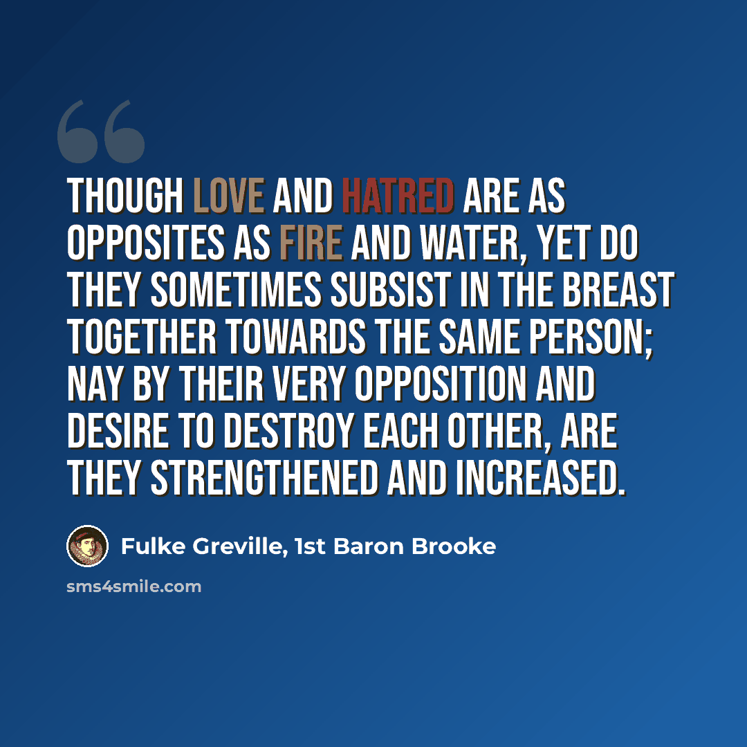 “Though love and hatred are as opposites as fire and water, yet do they sometimes subsist in the breast together towards the same person; nay by their very opposition and desire to destroy each other, are they strengthened and increased.” quote by Fulke Greville, 1st Baron Brooke