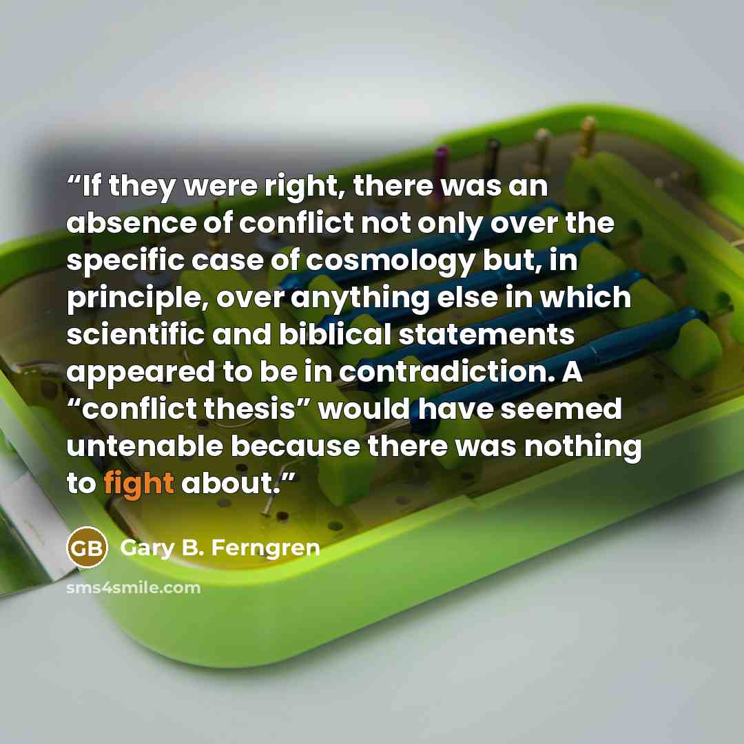“If they were right, there was an absence of conflict not only over the specific case of cosmology but, in principle, over anything else in which scientific and biblical statements appeared to be in contradiction. A “conflict thesis” would have seemed untenable because there was nothing to fight…” quote by Gary B. Ferngren
