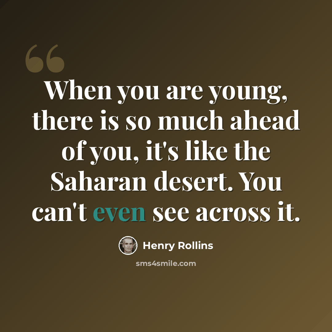 “When you are young, there is so much ahead of you, it's like the Saharan desert. You can't even see across it.” quote by Henry Rollins