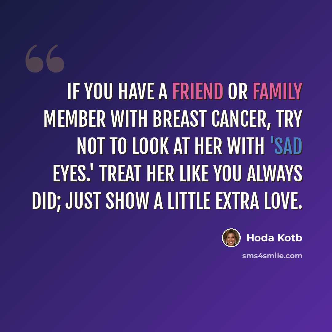 “If you have a friend or family member with breast cancer, try not to look at her with 'sad eyes.' Treat her like you always did; just show a little extra love.” quote by Hoda Kotb