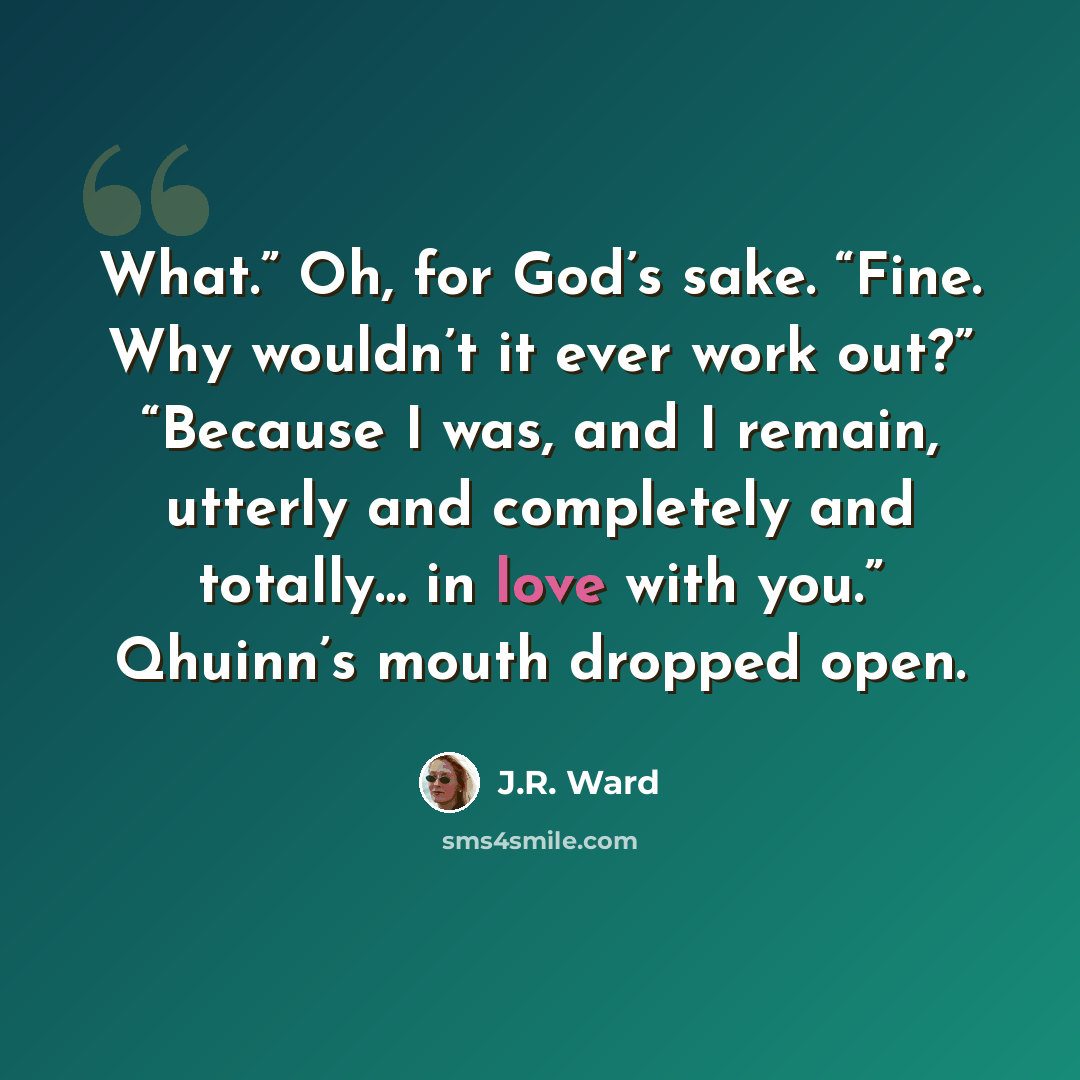 “What.” Oh, for God’s sake. “Fine. Why wouldn’t it ever work out?” “Because I was, and I remain, utterly and completely and totally… in love with you.” Qhuinn’s mouth dropped open.” quote by J.R. Ward