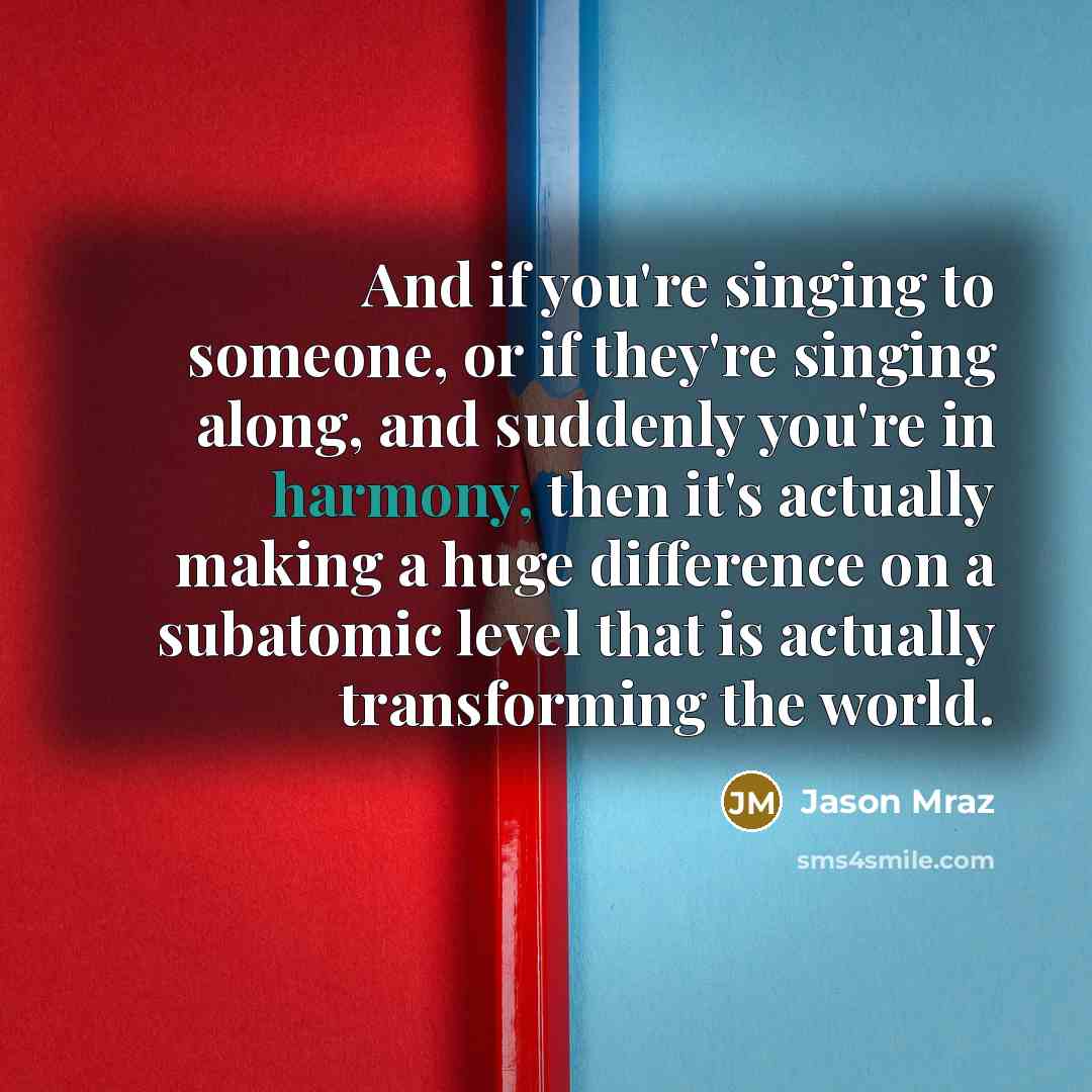 “And if you're singing to someone, or if they're singing along, and suddenly you're in harmony, then it's actually making a huge difference on a subatomic level that is actually transforming the world.” quote by Jason Mraz