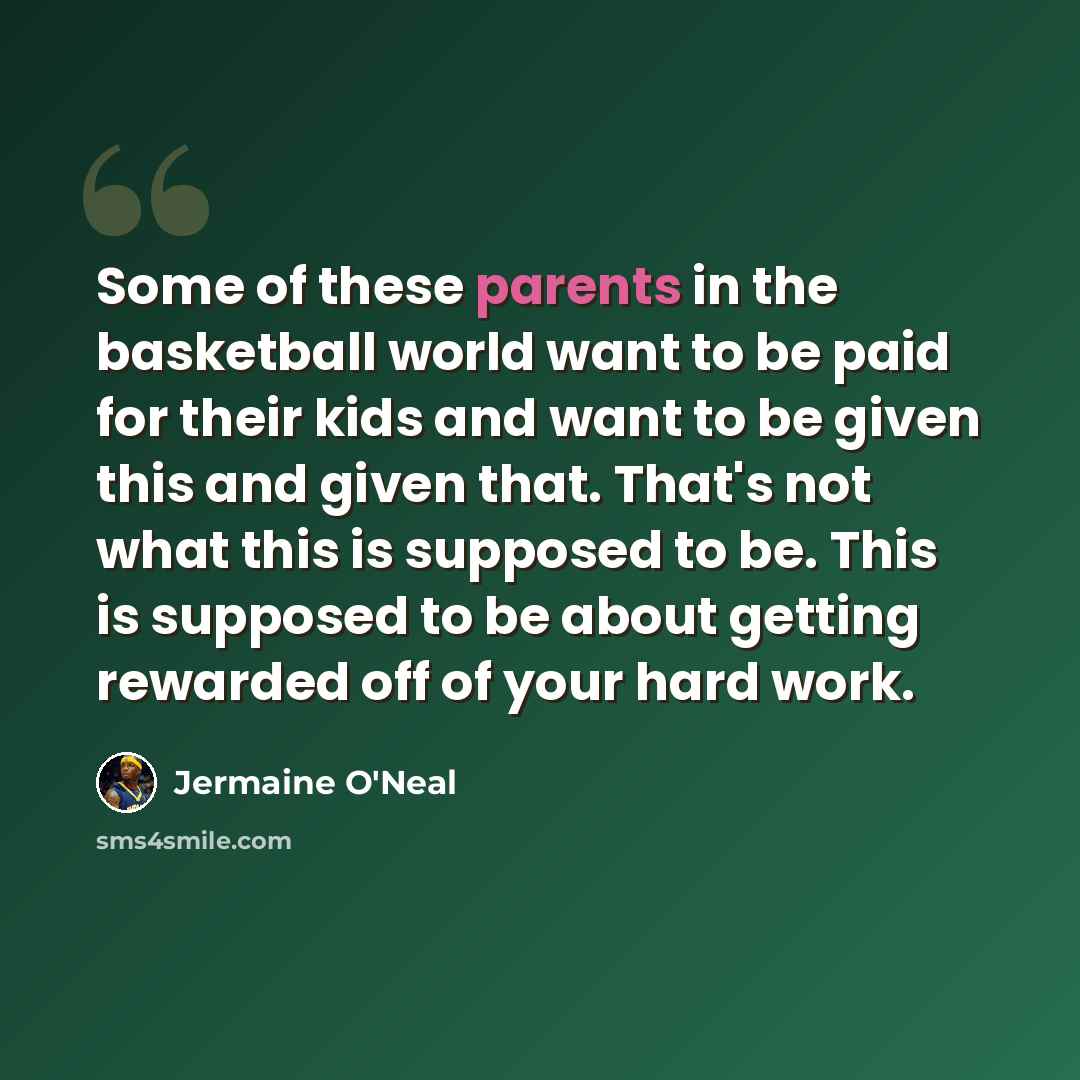 “Some of these parents in the basketball world want to be paid for their kids and want to be given this and given that. That's not what this is supposed to be. This is supposed to be about getting rewarded off of your hard work.” quote by Jermaine O'Neal