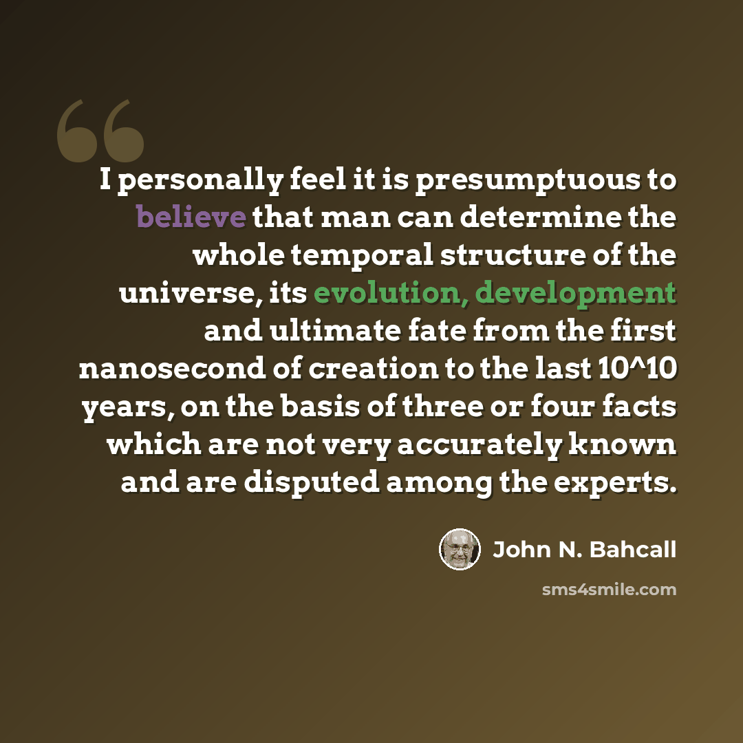 “I personally feel it is presumptuous to believe that man can determine the whole temporal structure of the universe, its evolution, development and ultimate fate from the first nanosecond of creation to the last 10^10 years, on the basis of three or four facts which are not very accurately known…” quote by John N. Bahcall