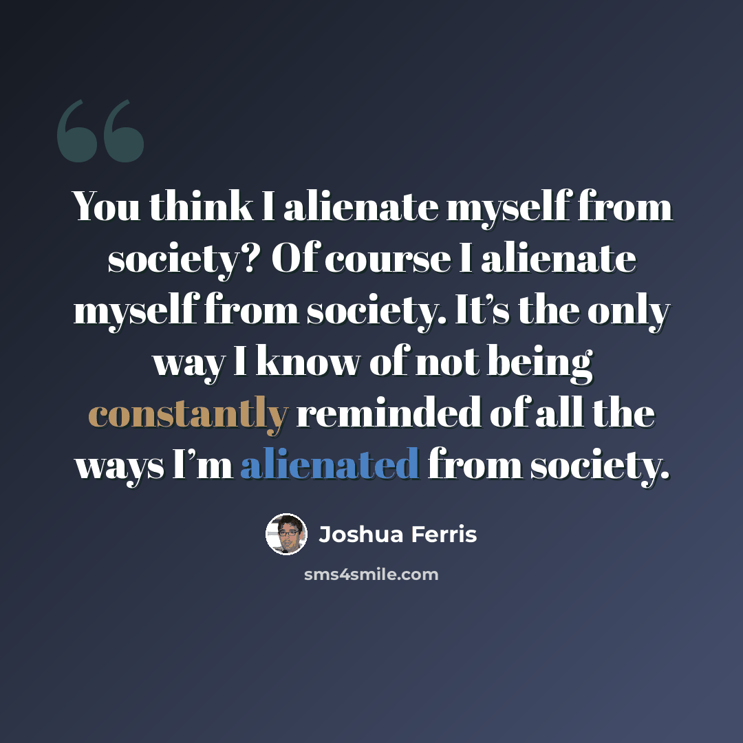 “You think I alienate myself from society? Of course I alienate myself from society. It’s the only way I know of not being constantly reminded of all the ways I’m alienated from society.” quote by Joshua Ferris