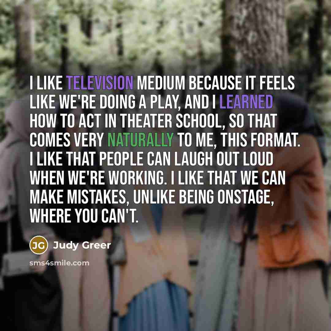 “I like television medium because it feels like we're doing a play, and I learned how to act in theater school, so that comes very naturally to me, this format. I like that people can laugh out loud when we're working. I like that we can make mistakes, unlike being onstage, where you can't.” quote by Judy Greer