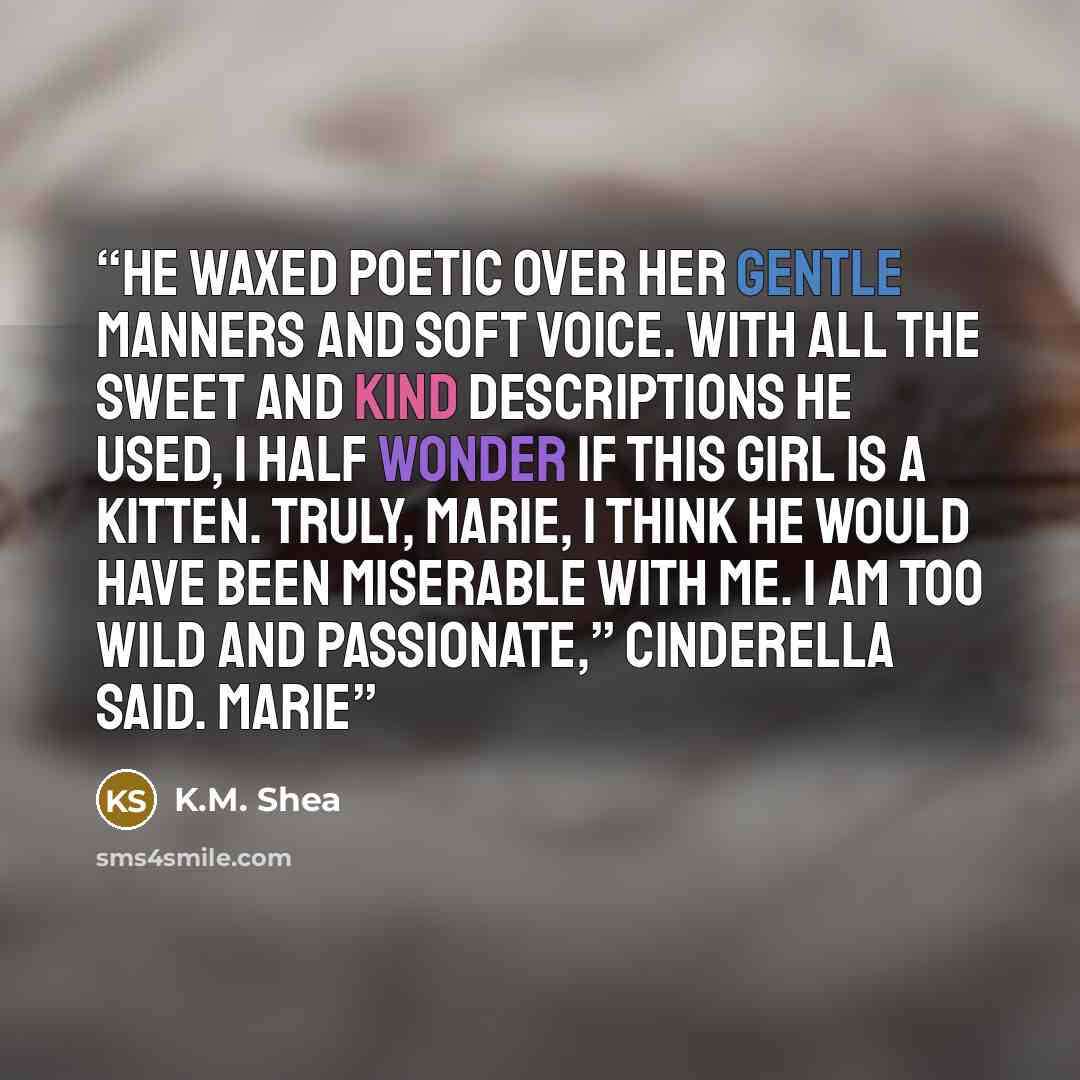 “He waxed poetic over her gentle manners and soft voice. With all the sweet and kind descriptions he used, I half wonder if this girl is a kitten. Truly, Marie, I think he would have been miserable with me. I am too wild and passionate,” Cinderella said. Marie” quote by K.M. Shea