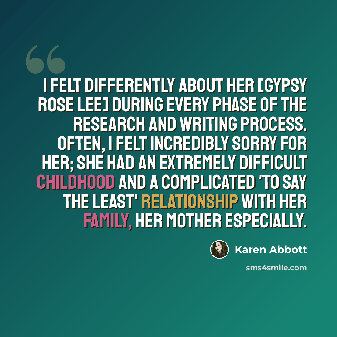 “I felt differently about her [Gypsy Rose Lee] during every phase of the research and writing process. Often, I felt incredibly sorry for her; she had an extremely difficult childhood and a complicated 'to say the least' relationship with her family, her mother especially.” quote by Karen Abbott