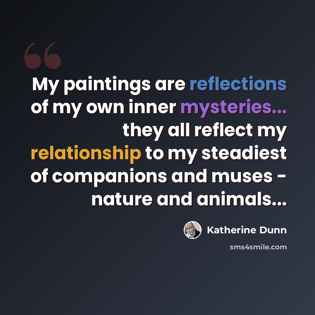 “My paintings are reflections of my own inner mysteries... they all reflect my relationship to my steadiest of companions and muses - nature and animals...” quote by Katherine Dunn