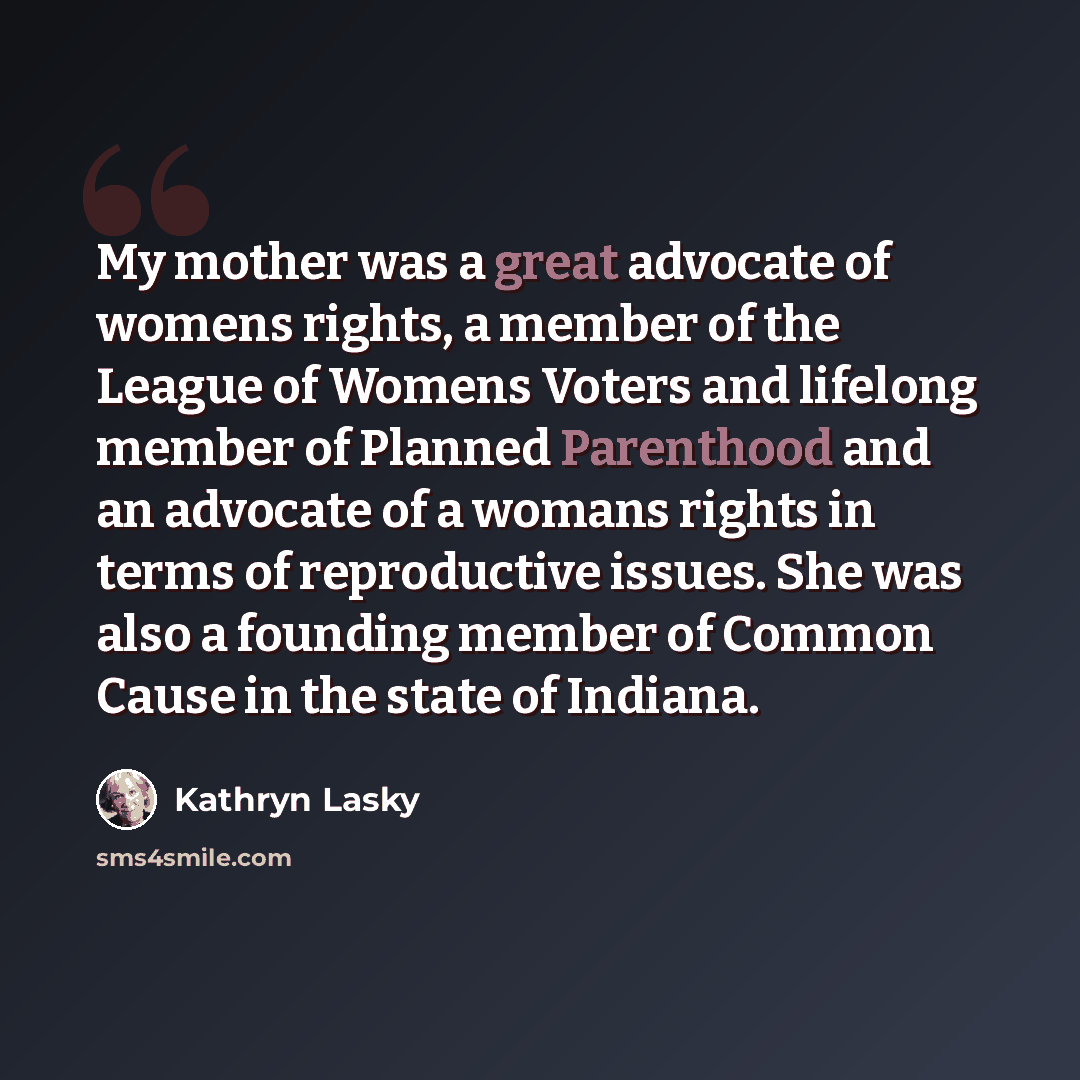 “My mother was a great advocate of womens rights, a member of the League of Womens Voters and lifelong member of Planned Parenthood and an advocate of a womans rights in terms of reproductive issues. She was also a founding member of Common Cause in the state of Indiana.” quote by Kathryn Lasky