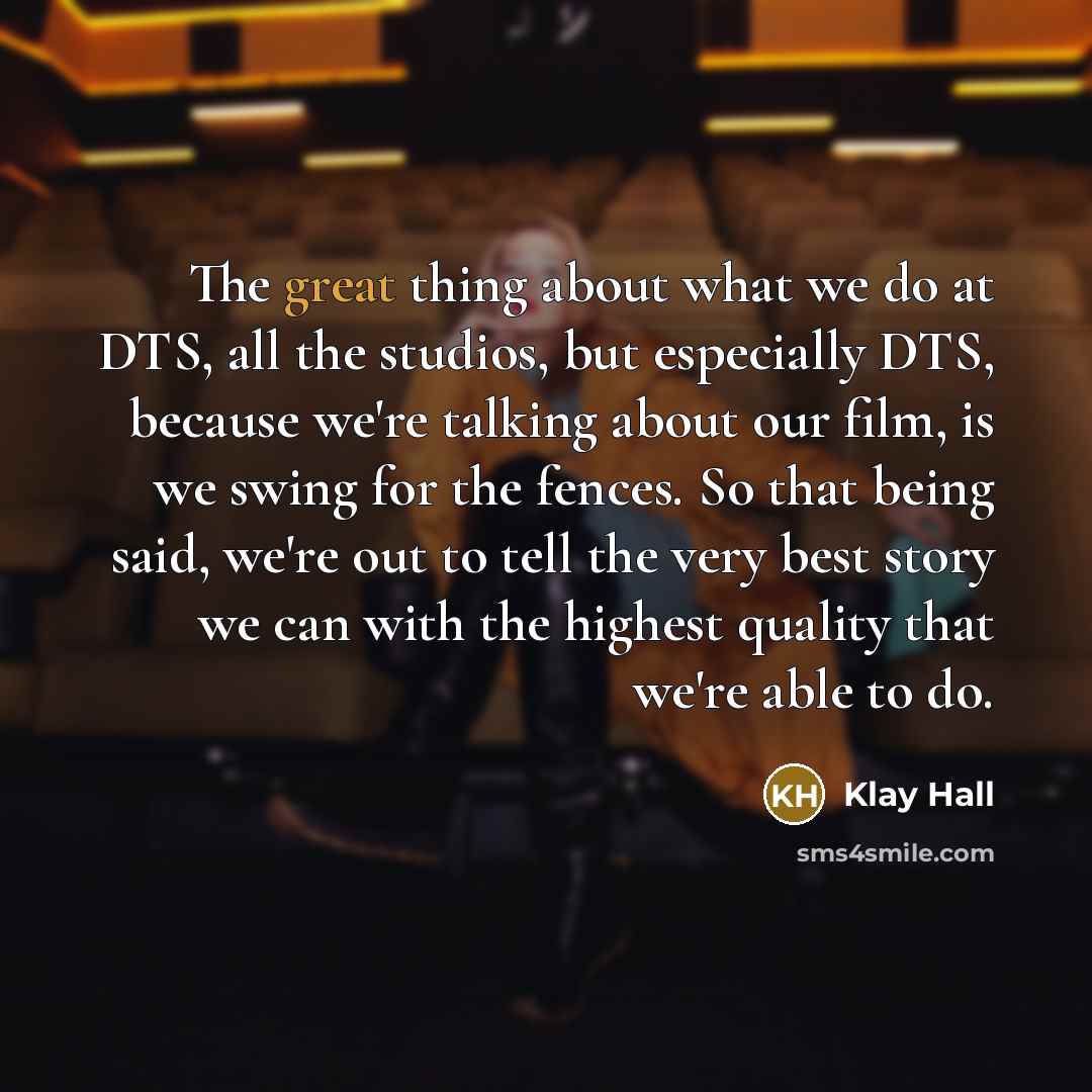 “The great thing about what we do at DTS, all the studios, but especially DTS, because we're talking about our film, is we swing for the fences. So that being said, we're out to tell the very best story we can with the highest quality that we're able to do.” quote by Klay Hall