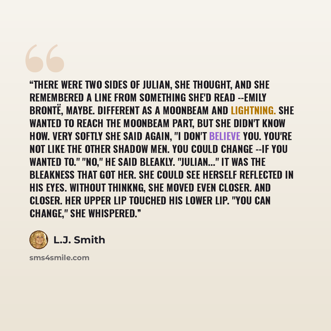 “There were two sides of Julian, she thought, and she remembered a line from something she'd read --Emily Brontë, maybe. Different as a moonbeam and lightning. She wanted to reach the moonbeam part, but she didn't know how. Very softly she said again, "I don't believe you. You're not like the other…” quote by L.J. Smith