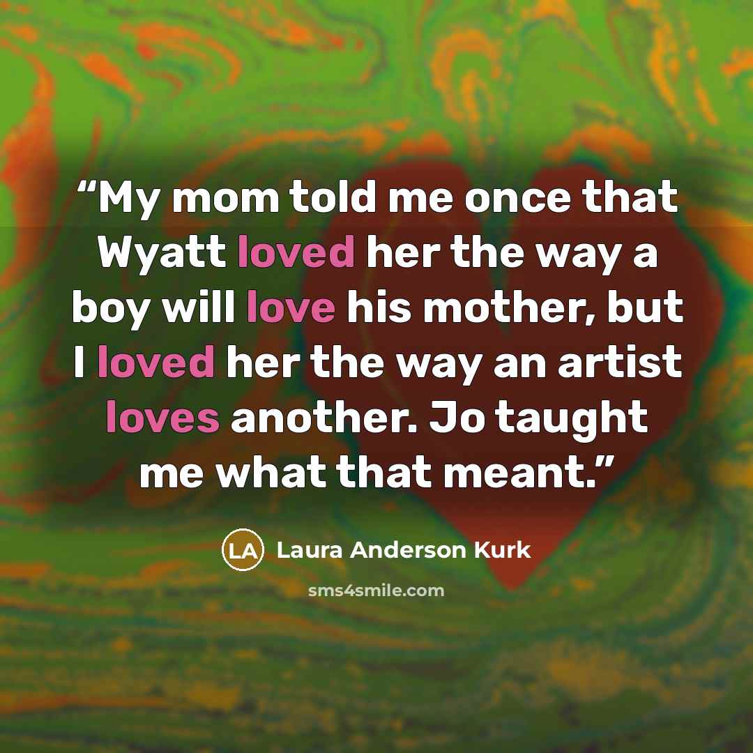 “My mom told me once that Wyatt loved her the way a boy will love his mother, but I loved her the way an artist loves another. Jo taught me what that meant.” quote by Laura Anderson Kurk