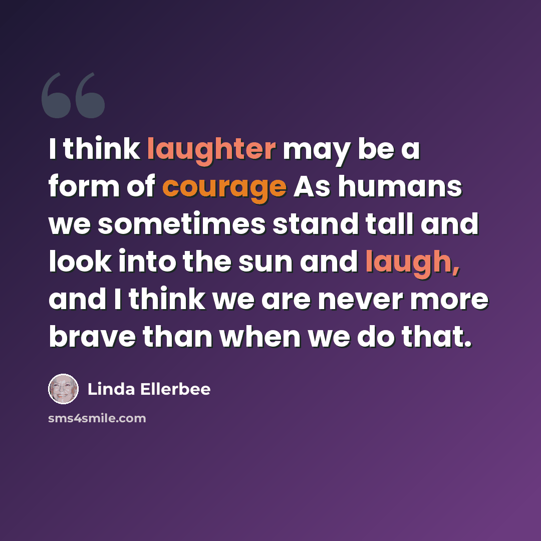 “I think laughter may be a form of courage As humans we sometimes stand tall and look into the sun and laugh, and I think we are never more brave than when we do that.” quote by Linda Ellerbee