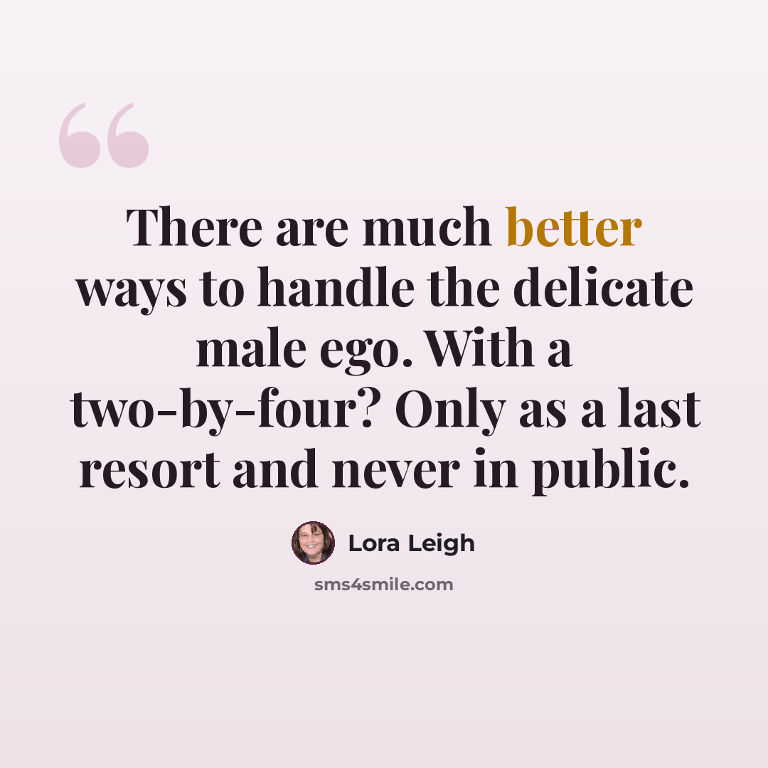 “There are much better ways to handle the delicate male ego. With a two-by-four? Only as a last resort and never in public.” quote by Lora Leigh