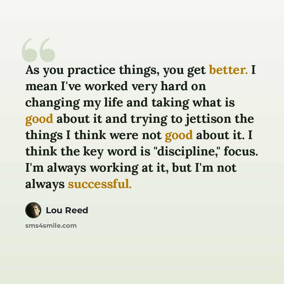 “As you practice things, you get better. I mean I've worked very hard on changing my life and taking what is good about it and trying to jettison the things I think were not good about it. I think the key word is "discipline," focus. I'm always working at it, but I'm not always successful.” quote by Lou Reed