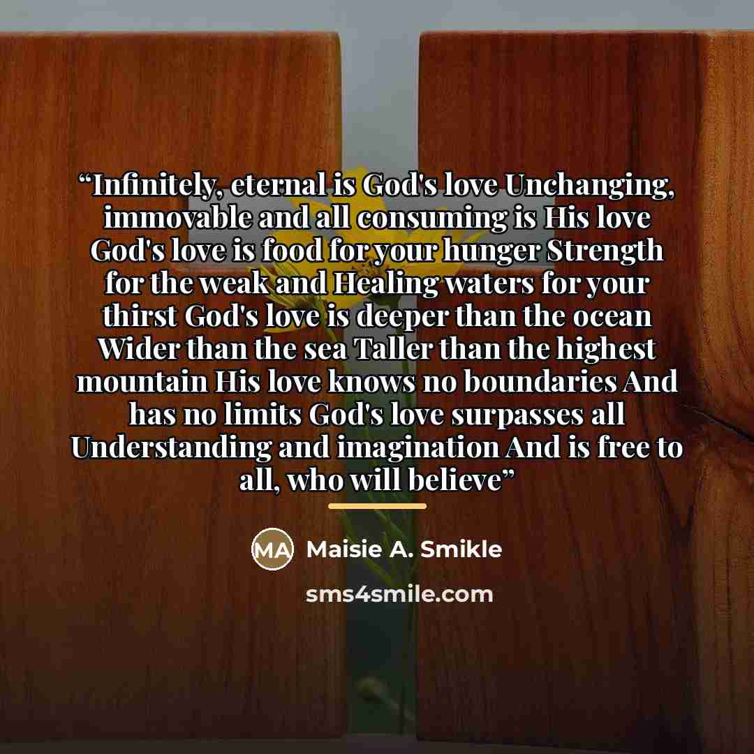 “Infinitely, eternal is God's love Unchanging, immovable and all consuming is His love God's love is food for your hunger Strength for the weak and Healing waters for your thirst God's love is deeper than the ocean Wider than the sea Taller than the highest mountain His love knows no boundaries And…” quote by Maisie A. Smikle