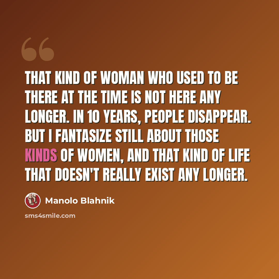 “That kind of woman who used to be there at the time is not here any longer. In 10 years, people disappear. But I fantasize still about those kinds of women, and that kind of life that doesn't really exist any longer.” quote by Manolo Blahnik