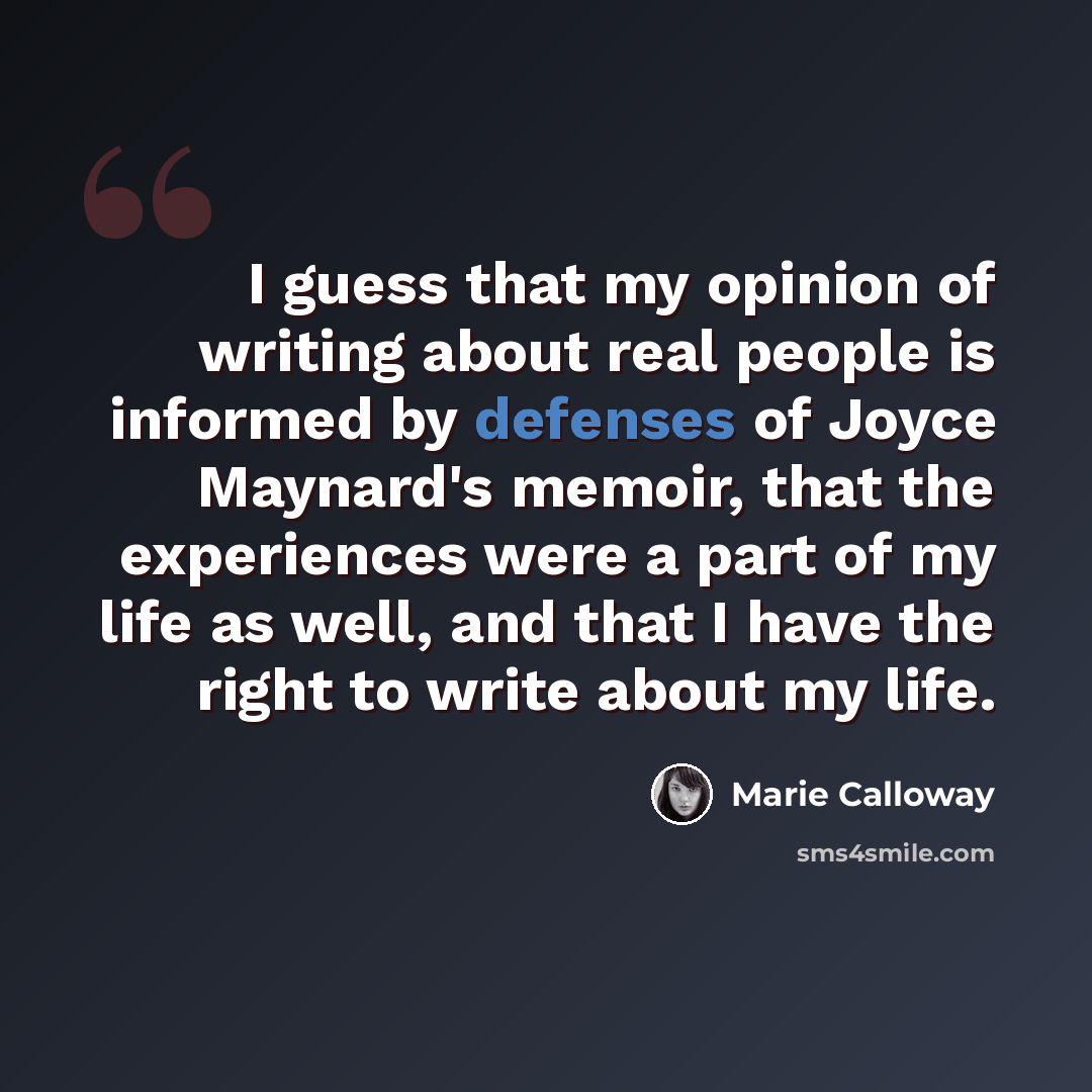 “I guess that my opinion of writing about real people is informed by defenses of Joyce Maynard's memoir, that the experiences were a part of my life as well, and that I have the right to write about my life.” quote by Marie Calloway