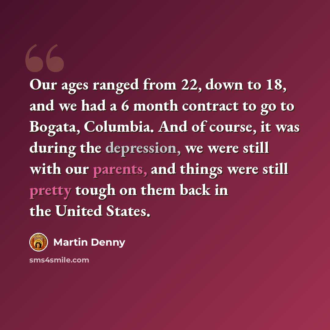 “Our ages ranged from 22, down to 18, and we had a 6 month contract to go to Bogata, Columbia. And of course, it was during the depression, we were still with our parents, and things were still pretty tough on them back in the United States.” quote by Martin Denny