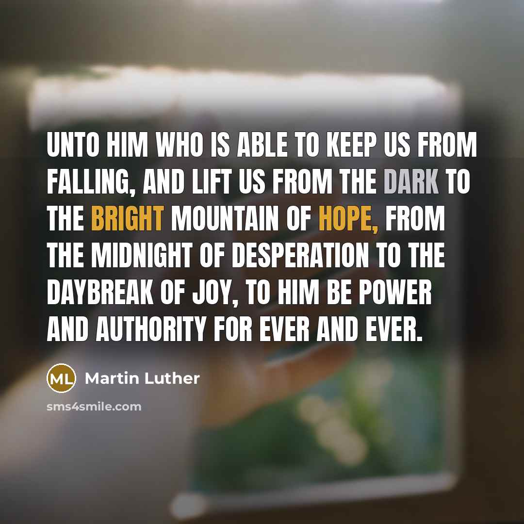 “Unto him who is able to keep us from falling, and lift us from the dark to the bright mountain of hope, from the midnight of desperation to the daybreak of joy, to him be power and authority for ever and ever.” quote by Martin Luther