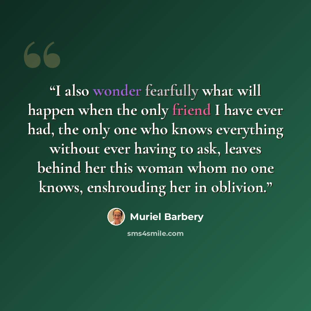 “I also wonder fearfully what will happen when the only friend I have ever had, the only one who knows everything without ever having to ask, leaves behind her this woman whom no one knows, enshrouding her in oblivion.” quote by Muriel Barbery