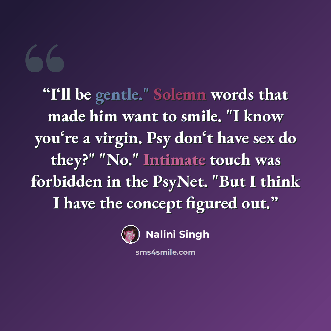 “I‘ll be gentle." Solemn words that made him want to smile. "I know you‘re a virgin. Psy don‘t have sex do they?" "No." Intimate touch was forbidden in the PsyNet. "But I think I have the concept figured out.” quote by Nalini Singh