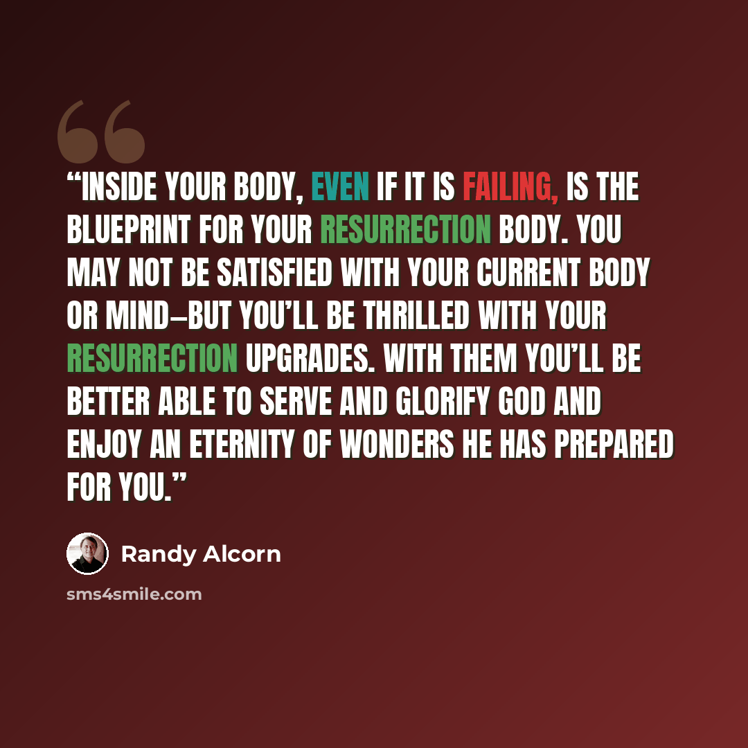 “Inside your body, even if it is failing, is the blueprint for your resurrection body. You may not be satisfied with your current body or mind—but you’ll be thrilled with your resurrection upgrades. With them you’ll be better able to serve and glorify God and enjoy an eternity of wonders he has…” quote by Randy Alcorn