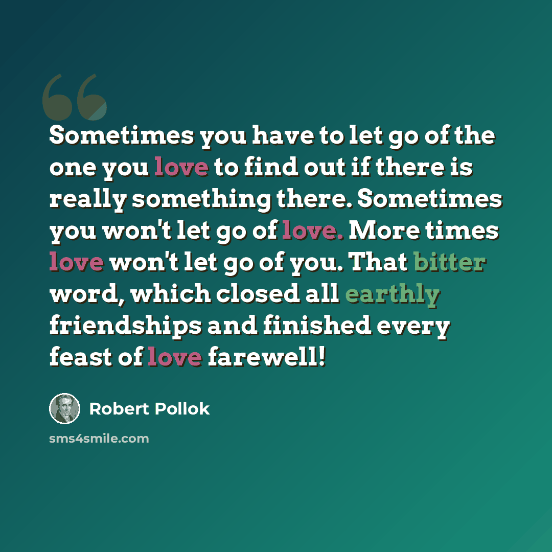 “Sometimes you have to let go of the one you love to find out if there is really something there. Sometimes you won't let go of love. More times love won't let go of you. That bitter word, which closed all earthly friendships and finished every feast of love farewell!” quote by Robert Pollok