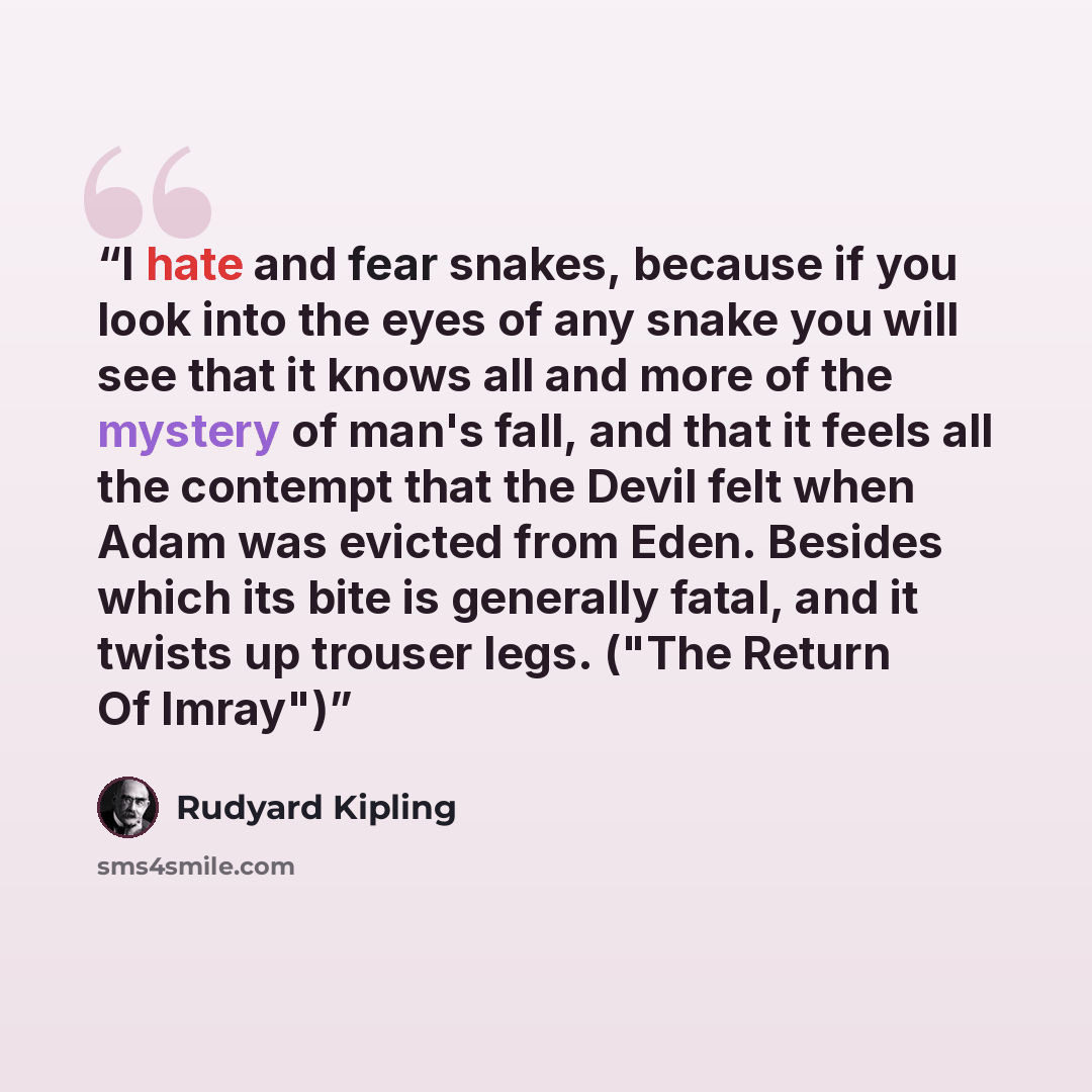 “I hate and fear snakes, because if you look into the eyes of any snake you will see that it knows all and more of the mystery of man's fall, and that it feels all the contempt that the Devil felt when Adam was evicted from Eden. Besides which its bite is generally fatal, and it twists up trouser…” quote by Rudyard Kipling