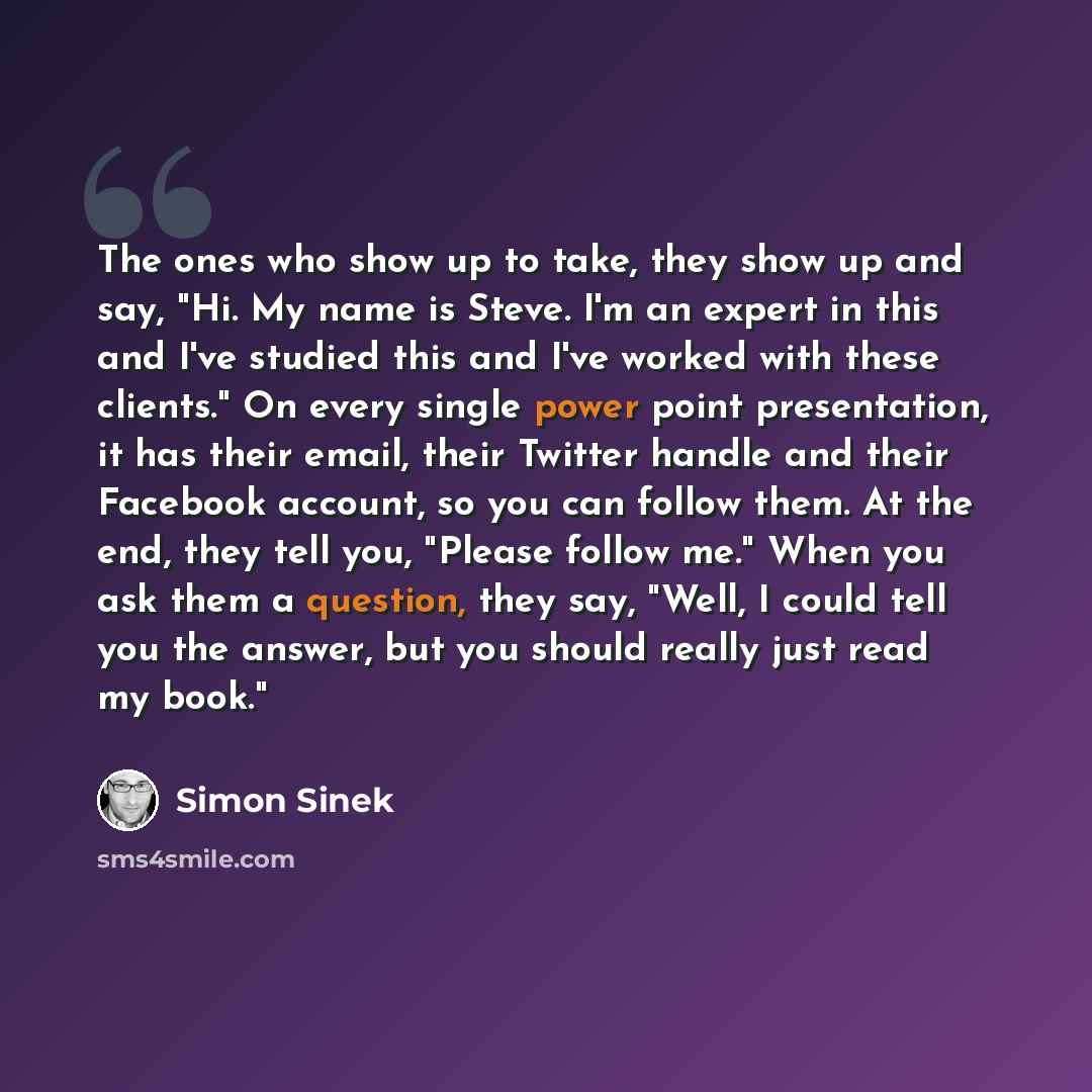 “The ones who show up to take, they show up and say, "Hi. My name is Steve. I'm an expert in this and I've studied this and I've worked with these clients." On every single power point presentation, it has their email, their Twitter handle and their Facebook account, so you can follow them. At the…” quote by Simon Sinek
