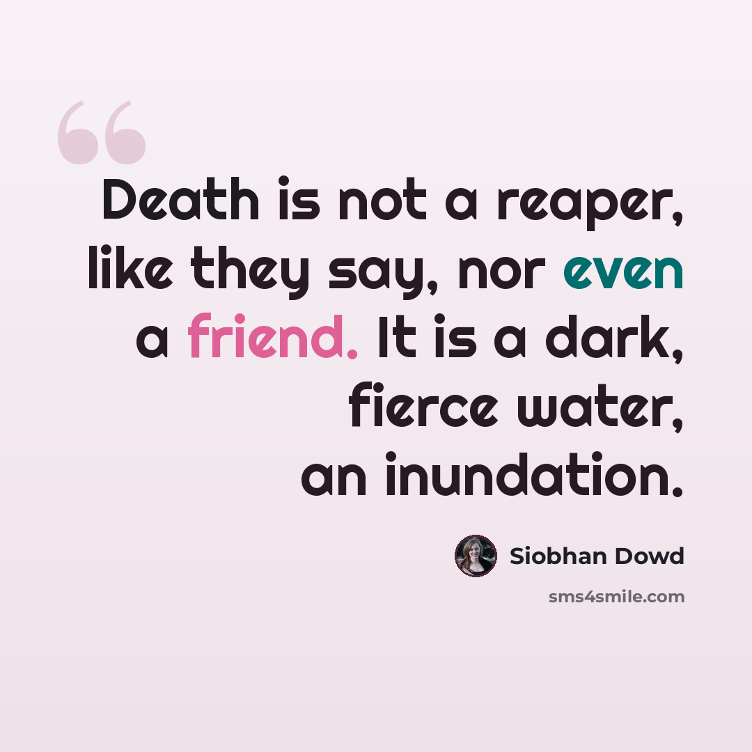 “Death is not a reaper, like they say, nor even a friend. It is a dark, fierce water, an inundation.” quote by Siobhan Dowd
