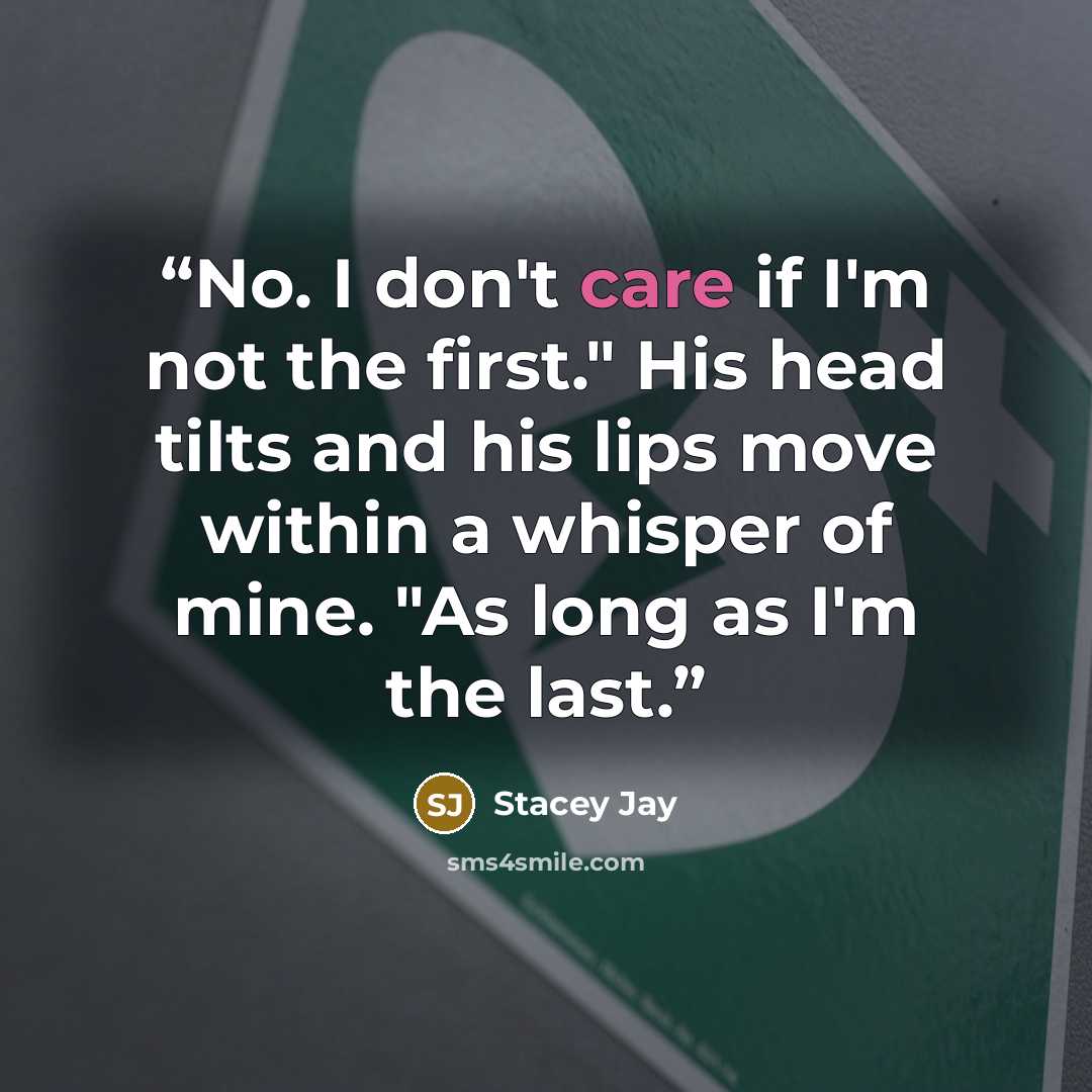 “No. I don't care if I'm not the first." His head tilts and his lips move within a whisper of mine. "As long as I'm the last.” quote by Stacey Jay