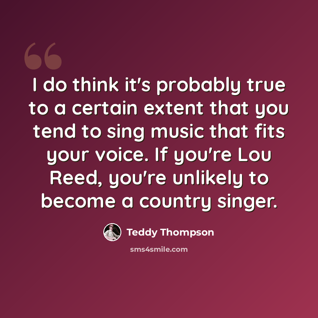 “I do think it's probably true to a certain extent that you tend to sing music that fits your voice. If you're Lou Reed, you're unlikely to become a country singer.” quote by Teddy Thompson