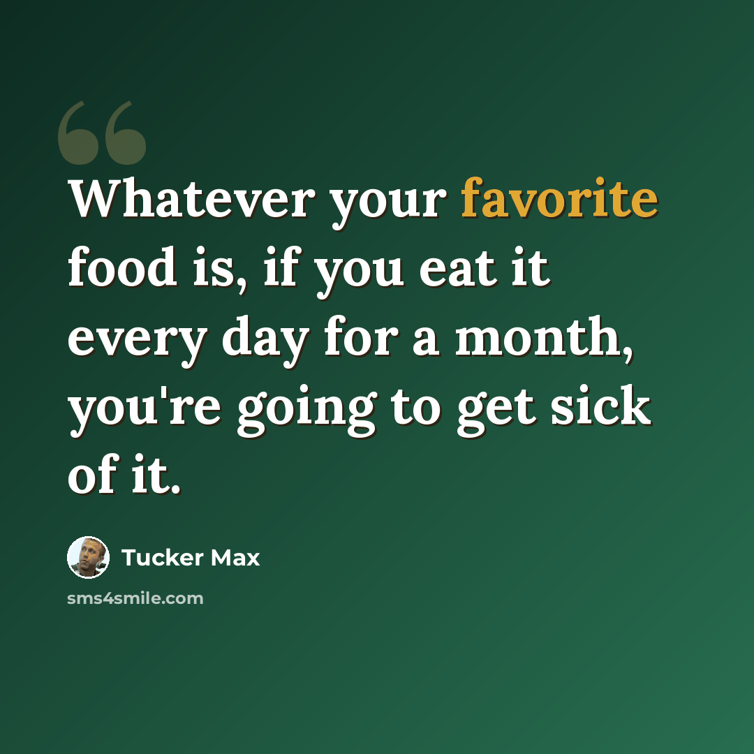 “Whatever your favorite food is, if you eat it every day for a month, you're going to get sick of it.” quote by Tucker Max