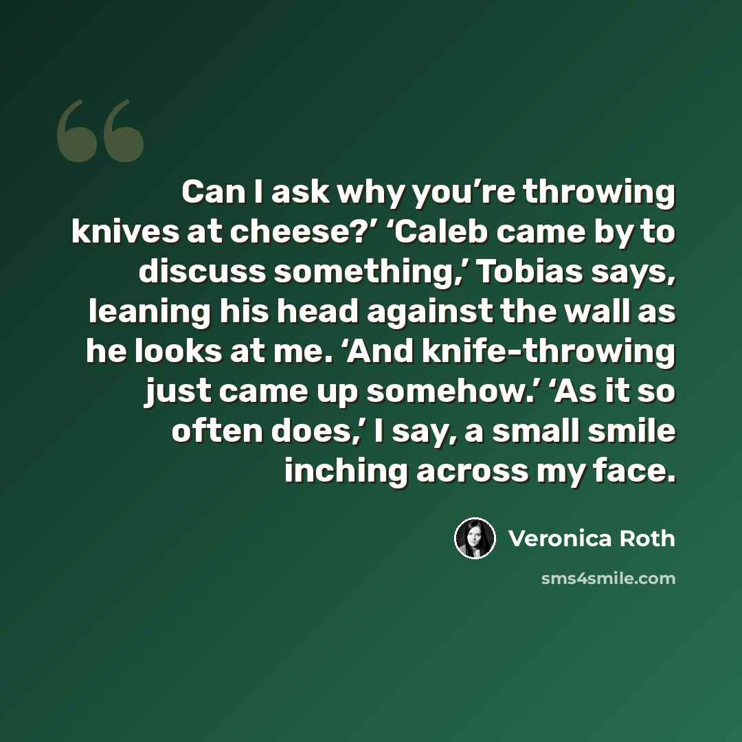 “Can I ask why you’re throwing knives at cheese?’ ‘Caleb came by to discuss something,’ Tobias says, leaning his head against the wall as he looks at me. ‘And knife-throwing just came up somehow.’ ‘As it so often does,’ I say, a small smile inching across my face.” quote by Veronica Roth