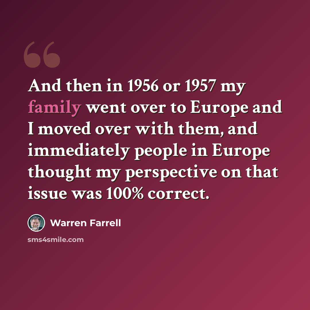 “And then in 1956 or 1957 my family went over to Europe and I moved over with them, and immediately people in Europe thought my perspective on that issue was 100% correct.” quote by Warren Farrell