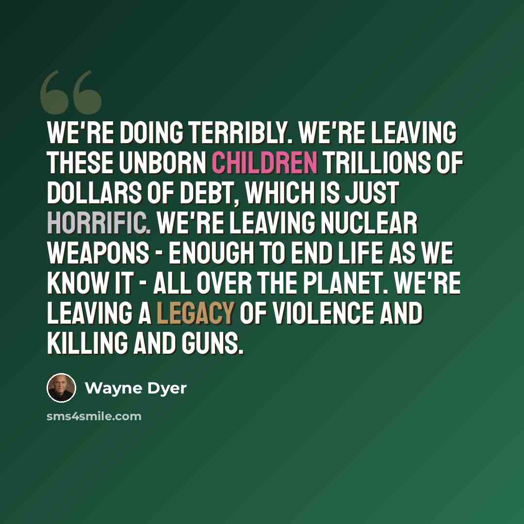 “We're doing terribly. We're leaving these unborn children trillions of dollars of debt, which is just horrific. We're leaving nuclear weapons - enough to end life as we know it - all over the planet. We're leaving a legacy of violence and killing and guns.” quote by Wayne Dyer