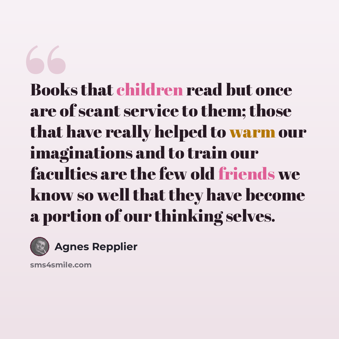 “Books that children read but once are of scant service to them; those that have really helped to warm our imaginations and to train our faculties are the few old friends we know so well that they have become a portion of our thinking selves.” quote by Agnes Repplier