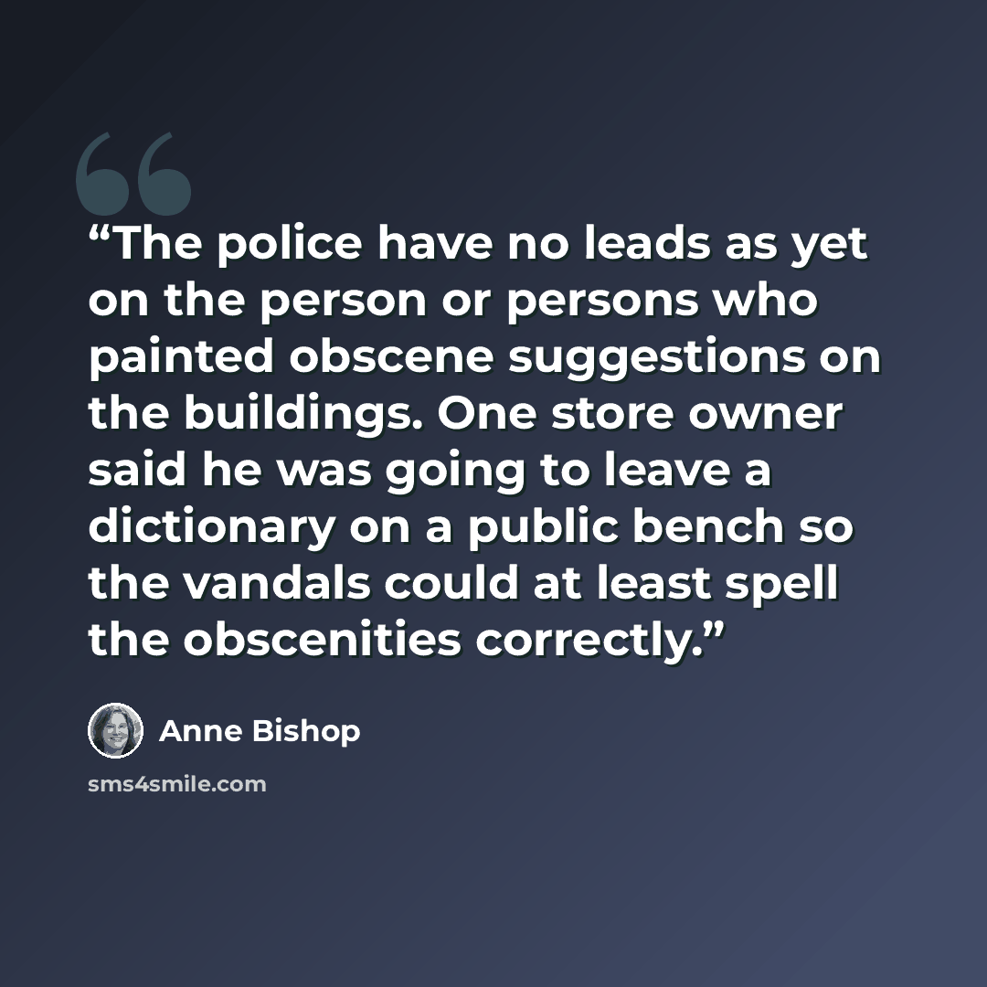 “The police have no leads as yet on the person or persons who painted obscene suggestions on the buildings. One store owner said he was going to leave a dictionary on a public bench so the vandals could at least spell the obscenities correctly.” quote by Anne Bishop