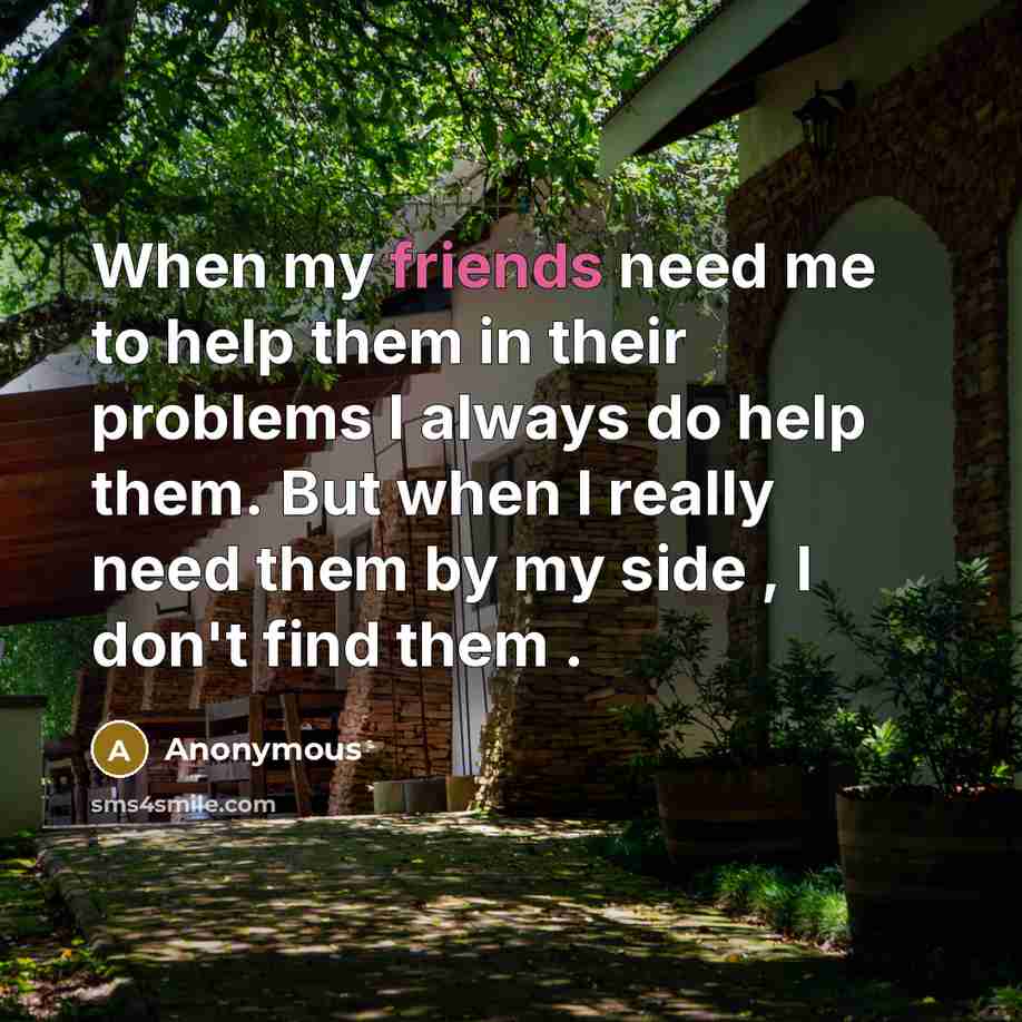 “When my friends need me to help them in their problems I always do help them. But when I really need them by my side , I don't find them .” quote by Anonymous